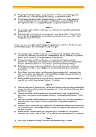 www.hukumonline.com
www.hukumonline.com
(2) Pengangkatan dan penempatan guru pada satuan pendidikan yang diselenggarakan
Pemerintah atau pemerintah daerah diatur dengan Peraturan Pemerintah.
(3) Pengangkatan dan penempatan guru pada satuan pendidikan yang diselenggarakan
masyarakat dilakukan oleh penyelenggara pendidikan atau satuan pendidikan yang
bersangkutan berdasarkan perjanjian kerja atau kesepakatan kerja bersama.
Pasal 26
(1) Guru yang diangkat oleh Pemerintah atau pemerintah daerah dapat ditempatkan pada
jabatan struktural.
(2) Ketentuan lebih lanjut mengenai penempatan guru yang diangkat oleh Pemerintah atau
pemerintah daerah pada jabatan struktural sebagaimana dimaksud pada ayat (1) diatur
dengan Peraturan Pemerintah.
Pasal 27
Tenaga kerja asing yang dipekerjakan sebagai guru pada satuan pendidikan di Indonesia wajib
mematuhi kode etik guru dan peraturan perundang-undangan.
Pasal 28
(1) Guru yang diangkat oleh Pemerintah atau pemerintah daerah dapat dipindahtugaskan
antarprovinsi, antarkabupaten/antarkota, antarkecamatan maupun antarsatuan pendidikan
karena alasan kebutuhan satuan pendidikan dan/atau promosi.
(2) Guru yang diangkat oleh Pemerintah atau pemerintah daerah dapat mengajukan
permohonan pindah tugas, baik antarprovinsi, antarkabupaten/antarkota, antarkecamatan
maupun antarsatuan pendidikan sesuai dengan peraturan perundang-undangan.
(3) Dalam hal permohonan kepindahan dikabulkan, Pemerintah atau pemerintah daerah
memfasilitasi kepindahan guru sebagaimana dimaksud pada ayat (2) sesuai dengan
kewenangan.
(4) Pemindahan guru pada satuan pendidikan yang diselenggarakan oleh masyarakat diatur
oleh penyelenggara pendidikan atau satuan pendidikan yang bersangkutan berdasarkan
perjanjian kerja atau kesepakatan kerja bersama.
(5) Ketentuan lebih lanjut mengenai pemindahan guru sebagaimana dimaksud pada ayat (1),
ayat (2), dan ayat (3) diatur dengan Peraturan Pemerintah.
Pasal 29
(1) Guru yang bertugas di daerah khusus memperoleh hak yang meliputi kenaikan pangkat rutin
secara otomatis, kenaikan pangkat istimewa sebanyak 1 (satu) kali, dan perlindungan dalam
pelaksanaan tugas.
(2) Guru yang diangkat oleh Pemerintah atau pemerintah daerah wajib menandatangani
pernyataan kesanggupan untuk ditugaskan di daerah khusus paling sedikit selama 2 (dua)
tahun.
(3) Guru yang diangkat oleh Pemerintah atau pemerintah daerah yang telah bertugas selama 2
(dua) tahun atau lebih di daerah khusus berhak pindah tugas setelah tersedia guru
pengganti.
(4) Dalam hal terjadi kekosongan guru, Pemerintah atau pemerintah daerah wajib menyediakan
guru pengganti untuk menjamin keberlanjutan proses pembelajaran pada satuan pendidikan
yang bersangkutan.
(5) Ketentuan lebih lanjut mengenai guru yang bertugas di daerah khusus sebagaimana
dimaksud pada ayat (1), ayat (2), ayat (3), dan ayat (4) diatur dengan Peraturan Pemerintah.
Pasal 30
(1) Guru dapat diberhentikan dengan hormat dari jabatan sebagai guru karena:
 
