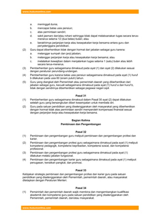 www.hukumonline.com
www.hukumonline.com
a. meninggal dunia;
b. mencapai batas usia pensiun;
c. atas permintaan sendiri;
d. sakit jasmani dan/atau rohani sehingga tidak dapat melaksanakan tugas secara terus-
menerus selama 12 (dua belas) bulan; atau
e. berakhirnya perjanjian kerja atau kesepakatan kerja bersama antara guru dan
penyelenggara pendidikan.
(2) Guru dapat diberhentikan tidak dengan hormat dari jabatan sebagai guru karena:
a. melanggar sumpah dan janji jabatan;
b. melanggar perjanjian kerja atau kesepakatan kerja bersama; atau
c. melalaikan kewajiban dalam menjalankan tugas selama 1 (satu) bulan atau lebih
secara terus-menerus.
(3) Pemberhentian guru sebagaimana dimaksud pada ayat (1) dan ayat (2) dilakukan sesuai
dengan peraturan perundang-undangan.
(4) Pemberhentian guru karena batas usia pensiun sebagaimana dimaksud pada ayat (1) huruf
b dilakukan pada usia 60 (enam puluh) tahun.
(5) Guru yang diangkat oleh Pemerintah atau pemerintah daerah yang diberhentikan dari
jabatan sebagai guru, kecuali sebagaimana dimaksud pada ayat (1) huruf a dan huruf b,
tidak dengan sendirinya diberhentikan sebagai pegawai negeri sipil.
Pasal 31
(1) Pemberhentian guru sebagaimana dimaksud dalam Pasal 30 ayat (2) dapat dilakukan
setelah guru yang bersangkutan diberi kesempatan untuk membela diri.
(2) Guru pada satuan pendidikan yang diselenggarakan oleh masyarakat yang diberhentikan
dengan hormat tidak atas permintaan sendiri memperoleh kompensasi finansial sesuai
dengan perjanjian kerja atau kesepakatan kerja bersama.
Bagian Kelima
Pembinaan dan Pengembangan
Pasal 32
(1) Pembinaan dan pengembangan guru meliputi pembinaan dan pengembangan profesi dan
karier.
(2) Pembinaan dan pengembangan profesi guru sebagaimana dimaksud pada ayat (1) meliputi
kompetensi pedagogik, kompetensi kepribadian, kompetensi sosial, dan kompetensi
profesional.
(3) Pembinaan dan pengembangan profesi guru sebagaimana dimaksud pada ayat (1)
dilakukan melalui jabatan fungsional.
(4) Pembinaan dan pengembangan karier guru sebagaimana dimaksud pada ayat (1) meliputi
penugasan, kenaikan pangkat, dan promosi.
Pasal 33
Kebijakan strategis pembinaan dan pengembangan profesi dan karier guru pada satuan
pendidikan yang diselenggarakan oleh Pemerintah, pemerintah daerah, atau masyarakat
ditetapkan dengan Peraturan Menteri.
Pasal 34
(1) Pemerintah dan pemerintah daerah wajib membina dan mengembangkan kualifikasi
akademik dan kompetensi guru pada satuan pendidikan yang diselenggarakan oleh
Pemerintah, pemerintah daerah, dan/atau masyarakat.
 