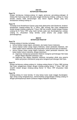 BAB XIV
KETENTUAN PERALIHAN
Pasal 74
Dengan berlakunya Undang-undang ini segala peraturan perundang-undangan di
bidang Hak Cipta yang telah ada pada tanggal berlakunya Undang- undang ini, tetap
berlaku selama tidak bertentangan atau belum diganti dengan yang baru
berdasarkan Undang-undang ini.
Pasal 75
Terhadap Surat Pendaftaran Ciptaan yang telah dikeluarkan oleh Direktorat Jenderal
berdasarkan Undang-undang No. 6 Tahun 1982 tentang Hak Cipta sebagaimana
diubah dengan Undang-undang No.7 Tahun 1987 dan terakhir diubah dengan Undang-
undang No.12 Tahun 1997 yang masih berlaku pada saat diundangkannya undang-
undang ini, dinyatakan tetap berlaku untuk selama sisa jangka waktu
perlindungannya.
BAB XV
KETENTUAN PENUTUP
Pasal 76
Undang-undang ini berlaku terhadap:
a. semua Ciptaan warga negara, penduduk, dan badan hukum Indonesia;
b. semua Ciptaan bukan warga negara Indonesia, bukan penduduk Indonesia, dan
bukan badan hukum Indonesia yang diumumkan untuk pertama kali di Indonesia;
c. semua Ciptaan bukan warga negara Indonesia, bukan penduduk Indonesia, dan
bukan badan hukum Indonesia, dengan ketentuan:
(i) negaranya mempunyai perjanjian bilateral mengenai perlindungan Hak Cipta
dengan Negara Republik Indonesia; atau
(ii) negaranya dan Negara Republik Indonesia merupakan pihak atau peserta
dalam perjanjian multilateral yang sama mengenai perlindungan Hak Cipta.
Pasal 77
Dengan berlakunya undang-undang ini, Undang-undang Nomor 6 Tahun 1982 tentang
Hak Cipta sebagaimana diubah dengan Undang-undang Nomor 7 Tahun 1987 dan
terakhir diubah dengan Undang-undang Nomor 12 Tahun 1997 dinyatakan tidak
berlaku.
Pasal 78
Undang-undang ini mulai berlaku 12 (dua belas) bulan sejak tanggal diundangkan.
Agar setiap orang mengetahuinya, memerintahkan pengundangan Undang-undang ini
dengan penempatannya dalam Lembaran Negara Republik Indonesia.
 