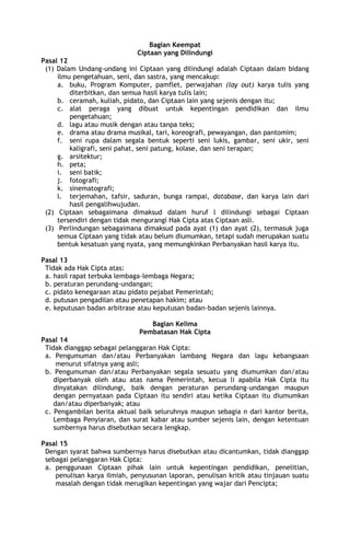 Bagian Keempat
Ciptaan yang Dilindungi
Pasal 12
(1) Dalam Undang-undang ini Ciptaan yang dilindungi adalah Ciptaan dalam bidang
ilmu pengetahuan, seni, dan sastra, yang mencakup:
a. buku, Program Komputer, pamflet, perwajahan (lay out) karya tulis yang
diterbitkan, dan semua hasil karya tulis lain;
b. ceramah, kuliah, pidato, dan Ciptaan lain yang sejenis dengan itu;
c. alat peraga yang dibuat untuk kepentingan pendidikan dan ilmu
pengetahuan;
d. lagu atau musik dengan atau tanpa teks;
e. drama atau drama musikal, tari, koreografi, pewayangan, dan pantomim;
f. seni rupa dalam segala bentuk seperti seni lukis, gambar, seni ukir, seni
kaligrafi, seni pahat, seni patung, kolase, dan seni terapan;
g. arsitektur;
h. peta;
i. seni batik;
j. fotografi;
k. sinematografi;
l. terjemahan, tafsir, saduran, bunga rampai, database, dan karya lain dari
hasil pengalihwujudan.
(2) Ciptaan sebagaimana dimaksud dalam huruf l dilindungi sebagai Ciptaan
tersendiri dengan tidak mengurangi Hak Cipta atas Ciptaan asli.
(3) Perlindungan sebagaimana dimaksud pada ayat (1) dan ayat (2), termasuk juga
semua Ciptaan yang tidak atau belum diumumkan, tetapi sudah merupakan suatu
bentuk kesatuan yang nyata, yang memungkinkan Perbanyakan hasil karya itu.
Pasal 13
Tidak ada Hak Cipta atas:
a. hasil rapat terbuka lembaga-lembaga Negara;
b. peraturan perundang-undangan;
c. pidato kenegaraan atau pidato pejabat Pemerintah;
d. putusan pengadilan atau penetapan hakim; atau
e. keputusan badan arbitrase atau keputusan badan-badan sejenis lainnya.
Bagian Kelima
Pembatasan Hak Cipta
Pasal 14
Tidak dianggap sebagai pelanggaran Hak Cipta:
a. Pengumuman dan/atau Perbanyakan lambang Negara dan lagu kebangsaan
menurut sifatnya yang asli;
b. Pengumuman dan/atau Perbanyakan segala sesuatu yang diumumkan dan/atau
diperbanyak oleh atau atas nama Pemerintah, kecua li apabila Hak Cipta itu
dinyatakan dilindungi, baik dengan peraturan perundang-undangan maupun
dengan pernyataan pada Ciptaan itu sendiri atau ketika Ciptaan itu diumumkan
dan/atau diperbanyak; atau
c. Pengambilan berita aktual baik seluruhnya maupun sebagia n dari kantor berita,
Lembaga Penyiaran, dan surat kabar atau sumber sejenis lain, dengan ketentuan
sumbernya harus disebutkan secara lengkap.
Pasal 15
Dengan syarat bahwa sumbernya harus disebutkan atau dicantumkan, tidak dianggap
sebagai pelanggaran Hak Cipta:
a. penggunaan Ciptaan pihak lain untuk kepentingan pendidikan, penelitian,
penulisan karya ilmiah, penyusunan laporan, penulisan kritik atau tinjauan suatu
masalah dengan tidak merugikan kepentingan yang wajar dari Pencipta;
 