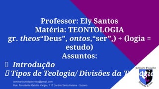 Professor: Ely Santos
Matéria: TEONTOLOGIA
gr. theos“Deus”, ontos,“ser”,) + (logia =
estudo)
Assuntos:
Introdução
Tipos de Teologia/ Divisões da Teologia
 