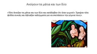 Ανοίγουν τα μάτια και των δύο
«Τότε άνοιξαν τα μάτια και των δύο και κατάλαβαν ότι ήταν γυμνοί». Έραψαν τότε
φύλλα συκιάς και έφτιαξαν καλύμματα για να σκεπάσουν την γύμνια τους».
 