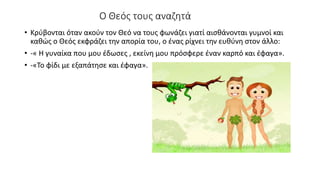 Ο Θεός τους αναζητά
• Κρύβονται όταν ακούν τον Θεό να τους φωνάζει γιατί αισθάνονται γυμνοί και
καθώς ο Θεός εκφράζει την απορία του, ο ένας ρίχνει την ευθύνη στον άλλο:
• -« Η γυναίκα που μου έδωσες , εκείνη μου πρόσφερε έναν καρπό και έφαγα».
• -«Το φίδι με εξαπάτησε και έφαγα».
 