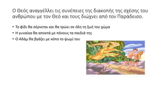 Ο Θεός αναγγέλλει τις συνέπειες της διακοπής της σχέσης του
ανθρώπου με τον Θεό και τους διώχνει από τον Παράδεισο.
• Το φίδι θα σέρνεται και θα τρώει σε όλη τη ζωή του χώμα
• Η γυναίκα θα αποκτά με πόνους τα παιδιά της
• Ο Αδάμ θα βγάζει με κόπο το ψωμί του
 