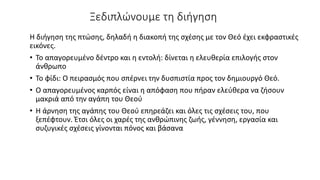 Ξεδιπλώνουμε τη διήγηση
Η διήγηση της πτώσης, δηλαδή η διακοπή της σχέσης με τον Θεό έχει εκφραστικές
εικόνες.
• Το απαγορευμένο δέντρο και η εντολή: δίνεται η ελευθερία επιλογής στον
άνθρωπο
• Το φίδι: Ο πειρασμός που σπέρνει την δυσπιστία προς τον δημιουργό Θεό.
• Ο απαγορευμένος καρπός είναι η απόφαση που πήραν ελεύθερα να ζήσουν
μακριά από την αγάπη του Θεού
• Η άρνηση της αγάπης του Θεού επηρεάζει και όλες τις σχέσεις του, που
ξεπέφτουν. Έτσι όλες οι χαρές της ανθρώπινης ζωής, γέννηση, εργασία και
συζυγικές σχέσεις γίνονται πόνος και βάσανα
 