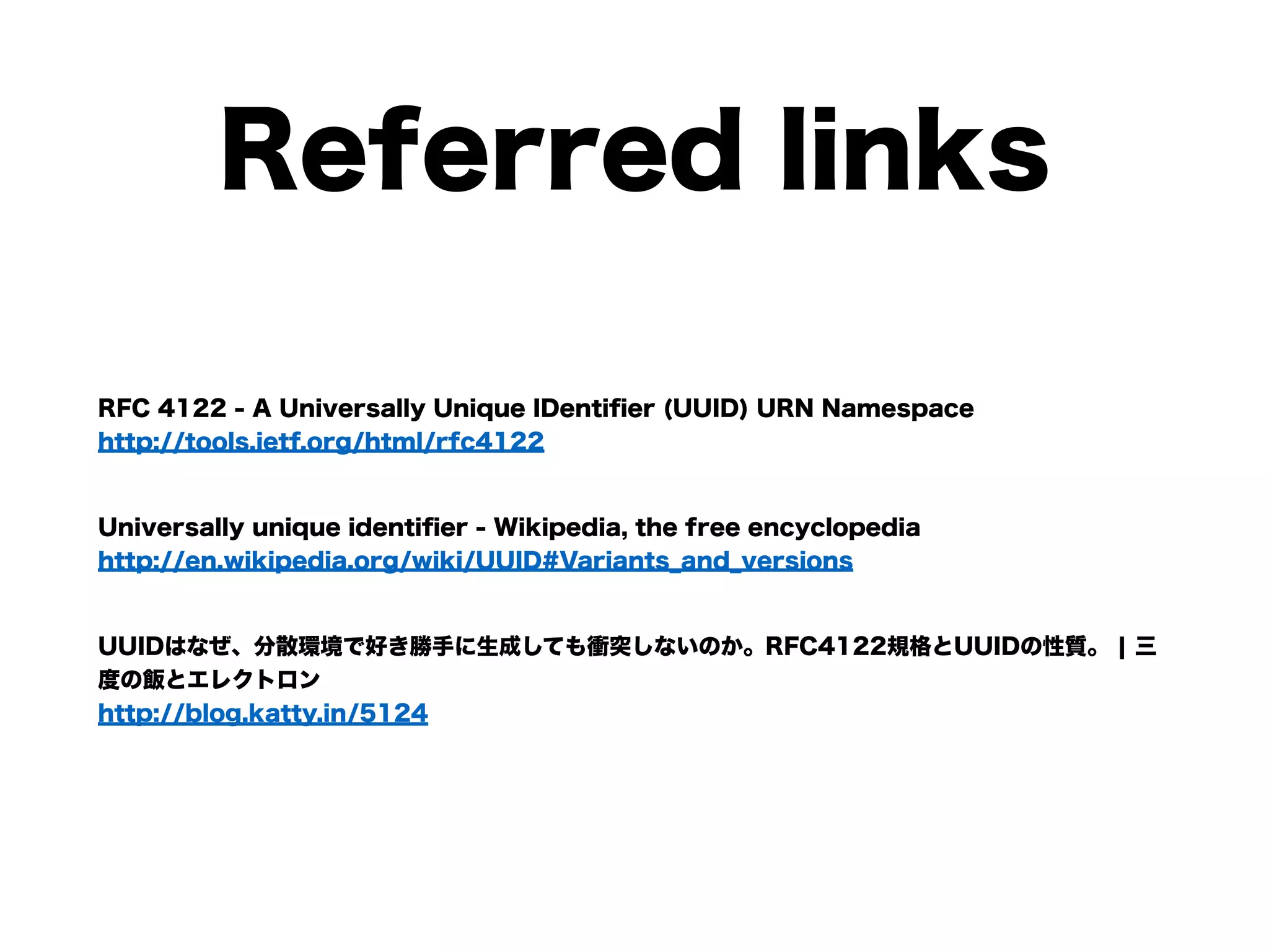 Referred links
RFC 4122 - A Universally Unique IDentiﬁer (UUID) URN Namespace  
http://tools.ietf.org/html/rfc4122
Universally unique identiﬁer - Wikipedia, the free encyclopedia  
http://en.wikipedia.org/wiki/UUID#Variants_and_versions
UUIDはなぜ、分散環境で好き勝手に生成しても衝突しないのか。RFC4122規格とUUIDの性質。 ¦ 三
度の飯とエレクトロン  
http://blog.katty.in/5124
 