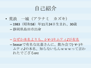 自己紹介
• 荒浪 一城（アラナミ カズキ）
– 1983（昭和58）年11月24日生まれ、30歳
– 静岡県島田市出身
– なぜか本名よりも、(･∀･)キムティ♪が有名
– Seasarで有名な比嘉さんに、飲み会で(･∀･)キ
ムティ♪の本名、知らないもんｗｗｗって言わ
れたでござるorz
 