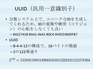 UUID（汎用一意識別子）
• 分散システム上で、ユニークなIDを生成し
てくれるため、IDの重複や衝突（コリジョ
ン）の心配をしなくても良い
– 8422741B-8A41-4b42-B0C4-943CE460DFB7
• UUID
–8-4-4-12の構成で、16バイトの数値
–2の122乗通り
 