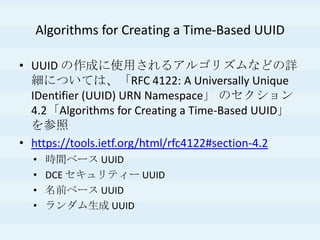 Algorithms for Creating a Time-Based UUID
• UUID の作成に使用されるアルゴリズムなどの詳
細については、「RFC 4122: A Universally Unique
IDentifier (UUID) URN Namespace」 のセクション
4.2「Algorithms for Creating a Time-Based UUID」
を参照
• https://tools.ietf.org/html/rfc4122#section-4.2
• 時間ベース UUID
• DCE セキュリティー UUID
• 名前ベース UUID
• ランダム生成 UUID
 