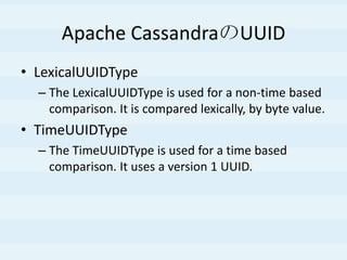 Apache CassandraのUUID
• LexicalUUIDType
– The LexicalUUIDType is used for a non-time based
comparison. It is compared lexically, by byte value.
• TimeUUIDType
– The TimeUUIDType is used for a time based
comparison. It uses a version 1 UUID.
 