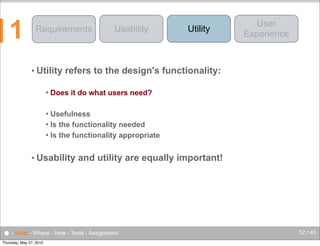 1

Requirements

• Utility


Usability

Utility

User
Experience

refers to the design's functionality:

Does it do what users need?

Usefulness
 Is the functionality needed
 Is the functionality appropriate


• Usability

and utility are equally important!

● - What - Where - How - Tools - Assignment
Thursday, May 27, 2010

12 / 45

 