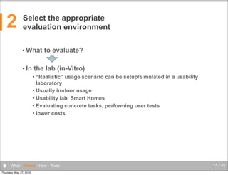 2

Select the appropriate
evaluation environment
• What
• In

to evaluate?

the lab (in-Vitro)
“Realistic” usage scenario can be setup/simulated in a usability
laboratory
 Usually in-door usage
 Usability lab, Smart Homes
 Evaluating concrete tasks, performing user tests
 lower costs


● - What - Where - How - Tools
Thursday, May 27, 2010

17 / 45

 