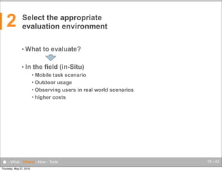 2

Select the appropriate
evaluation environment
• What
• In

to evaluate?

the field (in-Situ)
Mobile task scenario
 Outdoor usage
 Observing users in real world scenarios
 higher costs


● - What - Where - How - Tools
Thursday, May 27, 2010

18 / 45

 