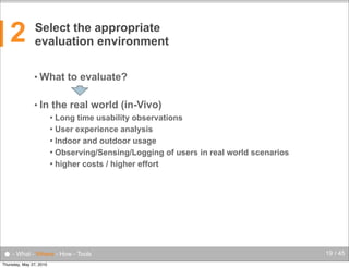2

Select the appropriate
evaluation environment
• What
• In

to evaluate?

the real world (in-Vivo)
Long time usability observations
 User experience analysis
 Indoor and outdoor usage
 Observing/Sensing/Logging of users in real world scenarios
 higher costs / higher effort


● - What - Where - How - Tools
Thursday, May 27, 2010

19 / 45

 