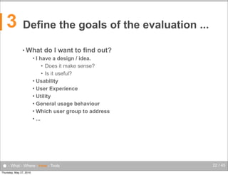 3

Define the goals of the evaluation ...
• What

do I want to find out?

I have a design / idea.
• Does it make sense?
• Is it useful?
 Usability
 User Experience
 Utility
 General usage behaviour
 Which user group to address
 ...


● - What - Where - How - Tools
Thursday, May 27, 2010

22 / 45

 