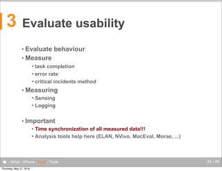 3

Evaluate usability
• Evaluate

behaviour

• Measure
task completion
 error rate
 critical incidents method


• Measuring
Sensing
 Logging


• Important
Time synchronization of all measured data!!!
 Analysis tools help here (ELAN, NVivo, MacEval, Morae, ...)


● - What - Where - How - Tools
Thursday, May 27, 2010

25 / 45

 