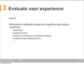3

Evaluate user experience
• How?
• Evaluation

methods based on cognitive and social

sciences
Interviews
 Questionnaires
 long-term evaluations with diary method
 Critical Incident Method (ICT)
 ...


● - What - Where - How - Tools
Thursday, May 27, 2010

27 / 45

 