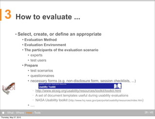 3

How to evaluate ...
• Select,

create, or define an appropriate

Evaluation Method
 Evaluation Environment
 The participants of the evaluation scenario
• experts
• test users
 Prepare
• test scenarios
• questionnaires
• necessary forms (e.g. non-disclosure form, session checklists, ...)


tool

•
•
•

http://www.stcsig.org/usability/resources/toolkit/toolkit.html
A set of document templates useful during usability evaluations
NASA Usability toolkit (http://www.hq.nasa.gov/pao/portal/usability/resources/index.htm)

• ....

● - What - Where - How - Tools
Thursday, May 27, 2010

28 / 45

 