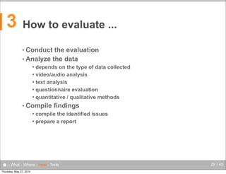 3

How to evaluate ...
• Conduct

the evaluation
• Analyze the data
depends on the type of data collected
 video/audio analysis
 text analysis
 questionnaire evaluation
 quantitative / qualitative methods


• Compile

findings

compile the identified issues
 prepare a report


● - What - Where - How - Tools
Thursday, May 27, 2010

29 / 45

 