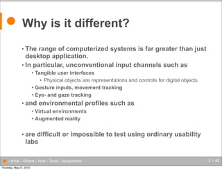 ● Why is it different?
• The

range of computerized systems is far greater than just
desktop application.
• In particular, unconventional input channels such as
Tangible user interfaces
• Physical objects are representations and controls for digital objects
 Gesture inputs, movement tracking
 Eye- and gaze tracking


• and

environmental profiles such as

Virtual environments
 Augmented reality


• are

difficult or impossible to test using ordinary usability
labs

● - What - Where - How - Tools - Assignment
Thursday, May 27, 2010

3 / 45

 