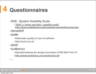 4

Questionnaires
• SUS


- System Usability Scale

"SUS: a "quick and dirty" usability scale"
http://www.usabilitynet.org/trump/documents/Suschapt.doc

• AttrakDiff
• SUMI
Addresses quality of use of software
 http://sumi.ucc.ie/


• QUIS
• IsoMetrics
Operationalising the design principles of ISO 9241 Part 10
 http://www.isometrics.uni-osnabrueck.de/


• ...

● - What - Where - How - Tools
Thursday, May 27, 2010

32 / 45

 