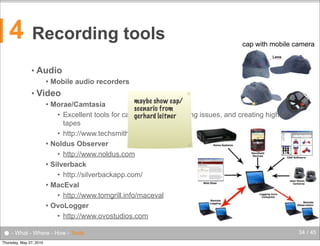 4

Recording tools
•

Audio


•

cap with mobile camera

Mobile audio recorders

Video

maybe show cap/
Morae/Camtasia
scenario from
• Excellent tools for capturing video, logging issues, and creating highlight
gerhard leitner
tapes
• http://www.techsmith.com/
 Noldus Observer
• http://www.noldus.com
 Silverback
• http://silverbackapp.com/
 MacEval
• http://www.tomgrill.info/maceval
 OvoLogger
• http://www.ovostudios.com


● - What - Where - How - Tools
Thursday, May 27, 2010

34 / 45

 