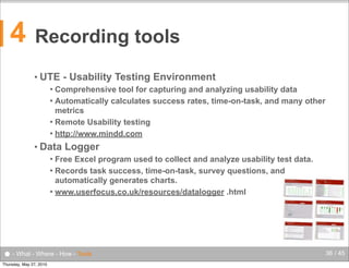 4

Recording tools
• UTE

- Usability Testing Environment

Comprehensive tool for capturing and analyzing usability data
 Automatically calculates success rates, time-on-task, and many other
metrics
 Remote Usability testing
 http://www.mindd.com


• Data

Logger

Free Excel program used to collect and analyze usability test data.
 Records task success, time-on-task, survey questions, and
automatically generates charts.
 www.userfocus.co.uk/resources/datalogger .html


● - What - Where - How - Tools
Thursday, May 27, 2010

36 / 45

 