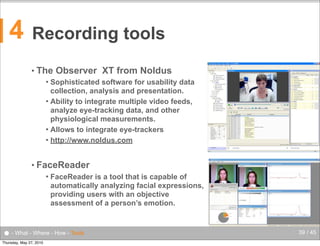4

Recording tools
• The

Observer XT from Noldus

Sophisticated software for usability data
collection, analysis and presentation.
 Ability to integrate multiple video feeds,
analyze eye-tracking data, and other
physiological measurements.
 Allows to integrate eye-trackers
 http://www.noldus.com


• FaceReader


FaceReader is a tool that is capable of
automatically analyzing facial expressions,
providing users with an objective
assessment of a person’s emotion.

● - What - Where - How - Tools
Thursday, May 27, 2010

39 / 45

 