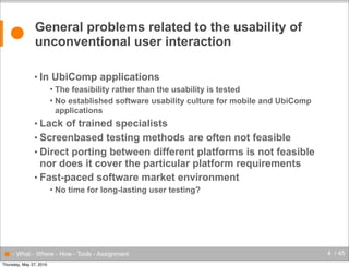 ●

General problems related to the usability of
unconventional user interaction
• In

UbiComp applications
The feasibility rather than the usability is tested
 No established software usability culture for mobile and UbiComp
applications


• Lack

of trained specialists
• Screenbased testing methods are often not feasible
• Direct porting between different platforms is not feasible
nor does it cover the particular platform requirements
• Fast-paced software market environment


No time for long-lasting user testing?

● - What - Where - How - Tools - Assignment
Thursday, May 27, 2010

4 / 45

 