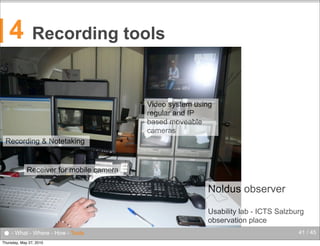 4

Recording tools

Video system using
regular and IP
based moveable
cameras
Recording & Notetaking

Receiver for mobile camera

Noldus observer
Usability lab - ICTS Salzburg
observation place

● - What - Where - How - Tools
Thursday, May 27, 2010

41 / 45

 