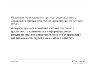 Результат использования при построении системы
непрерывности бизнеса только информации об активах
СУИБ:
в случае кризиса компания сможет сохранить
доступность критических информационных
ресурсов, однако остается неясно кто (персонал) и
где (помещения) будет с ними далее работать




Страница 5
 