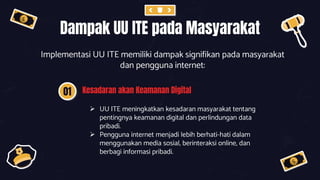 Dampak UU ITE pada Masyarakat
Implementasi UU ITE memiliki dampak signifikan pada masyarakat
dan pengguna internet:
01 Kesadaran akan Keamanan Digital
 UU ITE meningkatkan kesadaran masyarakat tentang
pentingnya keamanan digital dan perlindungan data
pribadi.
 Pengguna internet menjadi lebih berhati-hati dalam
menggunakan media sosial, berinteraksi online, dan
berbagi informasi pribadi.
 