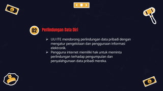 02 Perlindungan Data Diri
 UU ITE mendorong perlindungan data pribadi dengan
mengatur pengelolaan dan penggunaan informasi
elektronik.
 Pengguna internet memiliki hak untuk meminta
perlindungan terhadap pengumpulan dan
penyalahgunaan data pribadi mereka.
 