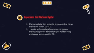 03 Kepatuhan dari Platform Digital
 Platform digital dan penyedia layanan online harus
mematuhi aturan UU ITE.
 Mereka perlu menjaga keamanan pengguna,
melindungi privasi, dan menghapus konten yang
melanggar ketentuan UU ITE.
 