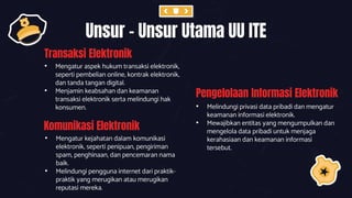 Transaksi Elektronik
• Mengatur aspek hukum transaksi elektronik,
seperti pembelian online, kontrak elektronik,
dan tanda tangan digital.
• Menjamin keabsahan dan keamanan
transaksi elektronik serta melindungi hak
konsumen.
Unsur – Unsur Utama UU ITE
Komunikasi Elektronik
• Mengatur kejahatan dalam komunikasi
elektronik, seperti penipuan, pengiriman
spam, penghinaan, dan pencemaran nama
baik.
• Melindungi pengguna internet dari praktik-
praktik yang merugikan atau merugikan
reputasi mereka.
Pengelolaan Informasi Elektronik
• Melindungi privasi data pribadi dan mengatur
keamanan informasi elektronik.
• Mewajibkan entitas yang mengumpulkan dan
mengelola data pribadi untuk menjaga
kerahasiaan dan keamanan informasi
tersebut.
 
