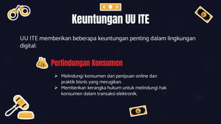 Keuntungan UU ITE
UU ITE memberikan beberapa keuntungan penting dalam lingkungan
digital:
Perlindungan Konsumen
 Melindungi konsumen dari penipuan online dan
praktik bisnis yang merugikan.
 Memberikan kerangka hukum untuk melindungi hak
konsumen dalam transaksi elektronik.
 
