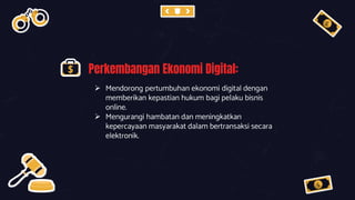 Perkembangan Ekonomi Digital:
 Mendorong pertumbuhan ekonomi digital dengan
memberikan kepastian hukum bagi pelaku bisnis
online.
 Mengurangi hambatan dan meningkatkan
kepercayaan masyarakat dalam bertransaksi secara
elektronik.
 