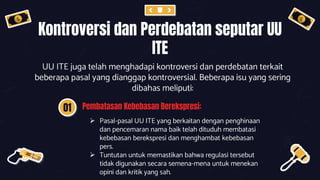 Kontroversi dan Perdebatan seputar UU
ITE
UU ITE juga telah menghadapi kontroversi dan perdebatan terkait
beberapa pasal yang dianggap kontroversial. Beberapa isu yang sering
dibahas meliputi:
01 Pembatasan Kebebasan Berekspresi:
 Pasal-pasal UU ITE yang berkaitan dengan penghinaan
dan pencemaran nama baik telah dituduh membatasi
kebebasan berekspresi dan menghambat kebebasan
pers.
 Tuntutan untuk memastikan bahwa regulasi tersebut
tidak digunakan secara semena-mena untuk menekan
opini dan kritik yang sah.
 