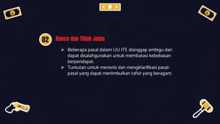 02 Rancu dan Tidak Jelas
 Beberapa pasal dalam UU ITE dianggap ambigu dan
dapat disalahgunakan untuk membatasi kebebasan
berpendapat.
 Tuntutan untuk merevisi dan mengklarifikasi pasal-
pasal yang dapat menimbulkan tafsir yang beragam.
 