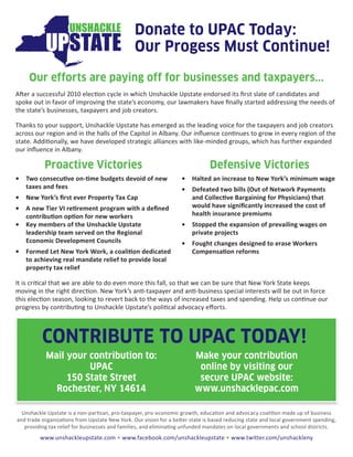 Donate to UPAC Today:
                                                Our Progess Must Continue!
     Our efforts are paying off for businesses and taxpayers...
After a successful 2010 election cycle in which Unshackle Upstate endorsed its first slate of candidates and
spoke out in favor of improving the state’s economy, our lawmakers have finally started addressing the needs of
the state’s businesses, taxpayers and job creators.

Thanks to your support, Unshackle Upstate has emerged as the leading voice for the taxpayers and job creators
across our region and in the halls of the Capitol in Albany. Our influence continues to grow in every region of the
state. Additionally, we have developed strategic alliances with like-minded groups, which has further expanded
our influence in Albany.

           Proactive Victories                                                 Defensive Victories
•   Two consecutive on-time budgets devoid of new                  •   Halted an increase to New York’s minimum wage
    taxes and fees                                                 •   Defeated two bills (Out of Network Payments
•   New York’s first ever Property Tax Cap                             and Collective Bargaining for Physicians) that
•   A new Tier VI retirement program with a defined                    would have significantly increased the cost of
    contribution option for new workers                                health insurance premiums
•   Key members of the Unshackle Upstate                           •   Stopped the expansion of prevailing wages on
    leadership team served on the Regional                             private projects
    Economic Development Councils                                  •   Fought changes designed to erase Workers
•   Formed Let New York Work, a coalition dedicated                    Compensation reforms
    to achieving real mandate relief to provide local
    property tax relief

It is critical that we are able to do even more this fall, so that we can be sure that New York State keeps
moving in the right direction. New York’s anti-taxpayer and anti-business special interests will be out in force
this election season, looking to revert back to the ways of increased taxes and spending. Help us continue our
progress by contributing to Unshackle Upstate’s political advocacy efforts.



          CONTRIBUTE TO UPAC TODAY!
           Mail your contribution to:                                    Make your contribution
                     UPAC                                                 online by visiting our
                150 State Street                                          secure UPAC website:
             Rochester, NY 14614                                         www.unshacklepac.com

  Unshackle Upstate is a non-partisan, pro-taxpayer, pro-economic growth, education and advocacy coalition made up of business
and trade organizations from Upstate New York. Our vision for a better state is based reducing state and local government spending,
   providing tax relief for businesses and families, and eliminating unfunded mandates on local governments and school districts.
         www.unshackleupstate.com • www.facebook.com/unshackleupstate • www.twitter.com/unshackleny
 