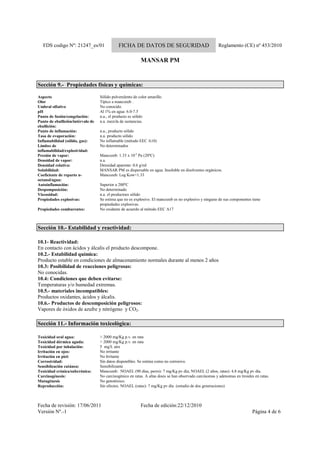 FDS codigo Nº: 21247_es/01 FICHA DE DATOS DE SEGURIDAD Reglamento (CE) nº 453/2010
MANSAR PM
Fecha de revisión: 17/06/2011 Fecha de edición:22/12/2010
Versión Nº.-1 Página 4 de 6
Sección 9.- Propiedades físicas y químicas:
Aspecto Sólido pulverulento de color amarillo.
Olor Típico a mancozeb .
Umbral olfativo No conocido.
pH Al 1% en agua: 6.0-7.5
Punto de fusión/congelación: n.a., el producto es sólido
Punto de ebullición/intérvalo de
ebullición:
n.a. mezcla de sustancias.
Punto de inflamación: n.a., producto sólido
Tasa de evaporación: n.a. producto sólido
Inflamabilidad (sólido, gas): No inflamable (método EEC A10)
Límites de
inflamabilidad/explosividad:
No determinados
Presión de vapor: Mancozeb: 1.33 x 10-5
Pa (20ºC)
Densidad de vapor: n.a.
Densidad relativa: Densidad aparente: 0.6 g/ml
Solubilidad: MANSAR PM es dispersable en agua. Insoluble en disolventes orgánicos.
Coeficiente de reparto n-
octanol/agua:
Mancozeb: Log Kow=1.33
Autoinflamación: Superior a 200ºC
Despomposición: No determinado
Viscosidad: n.a. el productoes sólido
Propiedades explosivas: Se estima que no es explosivo. El mancozeb es no explosivo y ninguno de sus componentes tiene
propiedades explosivas.
Propiedades comburentes: No oxidante de acuerdo al método EEC A17
Sección 10.- Estabilidad y reactividad:
10.1- Reactividad:
En contacto con ácidos y álcalis el producto descompone.
10.2.- Estabilidad química:
Producto estable en condiciones de almacenamiento normales durante al menos 2 años
10.3: Posibilidad de reacciones peligrosas:
No conocidas.
10.4: Condiciones que deben evitarse:
Temperaturas y/o humedad extremas.
10.5.- materiales incompatibles:
Productos oxidantes, ácidos y álcalis.
10.6.- Productos de descomposición peligrosos:
Vapores de óxidos de azufre y nitrógeno y CO2.
Sección 11.- Información toxicològica:
Toxicidad oral agua: > 2000 mg/Kg p.v. en rata
Toxicidad dérmica aguda: > 2000 mg/Kg p.v. en rata
Toxicidad por inhalación: 5 mg/L aire
Irritación en ojos: No irritante
Irritación en piel: No Irritante
Corrosividad: Sin datos disponibles. Se estima como no corrosivo.
Sensibilzación cutánea: Sensibilizante
Toxicidad crónica/subcrónica: Mancozeb: NOAEL (90 días, perro): 7 mg/Kg pv día; NOAEL (2 años, ratas): 4.8 mg/Kg pv día.
Carcinogénesis: No carcinogénico en ratas. A altas dosis se han observado carcinomas y adenomas en tiroides en ratas.
Mutagénesis No genotóxico.
Reproducción: Sin efectos. NOAEL (ratas): 7 mg/Kg pv día (estudio de dos generaciones)
 