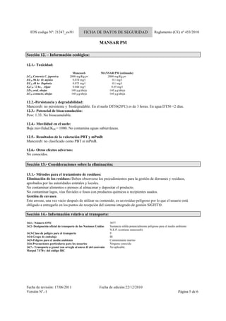 FDS codigo Nº: 21247_es/01 FICHA DE DATOS DE SEGURIDAD Reglamento (CE) nº 453/2010
MANSAR PM
Fecha de revisión: 17/06/2011 Fecha de edición:22/12/2010
Versión Nº.-1 Página 5 de 6
Sección 12. – Información ecológica:
12.1.- Toxicidad:
Mancozeb MANSAR PM (estimado)
LC50 Coturnix C. japonica 2000 mg/Kg pv 2000 mg/Kg pv
EC50 96 hr O. mykiss 0.074 mg/l 0.1 mg/l
EC50 48 hr Daphnia 0.073 mg/l 0.1 mg/l
EbC50 72 hr., Algae 0.044 mg/l 0.05 mg/l
LD50 oral, abejas 140 µg/abeja 140 µg/abeja
LC50 contacto, abejas 160 µg/abeja 160 µg/abeja
12.2.-Persistancia y degradabilidad:
Mancozeb: no persistente y biodegradable. En el suelo DT50(20ºC) es de 3 horas. En agua DT50 <2 días.
12.3.- Potencial de bioacumulación:
Pow: 1.33. No bioacumulable.
12.4.- Movilidad en el suelo:
Baja movilidad.KOC= 1000. No contamina aguas subterráneas.
12.5.- Resultados de la valoración PBT y mPmB:
Mancozeb: no clasificado como PBT ni mPmB.
12.6.- Otros efectos adversos:
No conocidos.
Sección 13.- Consideraciones sobre la eliminación:
13.1.- Métodos para el tratamiento de resíduos:
Eliminación de los residuos: Deben observarse los procedimientos para la gestión de derrames y residuos,
aprobados por las autoridades estatales y locales.
No contaminar alimentos o piensos al almacenar y depositar el producto.
No contaminar lagos, vías fluviales o fosos con productos químicos o recipientes usados.
Gestión de envases:
Este envase, una vez vacío después de utilizar su contenido, es un residuo peligroso por lo que el usuario está
obligado a entregarlo en los puntos de recepción del sistema integrado de gestión SIGFITO.
Sección 14.- Información relativa al transporte:
14.1.- Número ONU 3077
14.2- Designación oficial de transporte de las Naciones Unidas Sustancia sólida potencialmente peligrosa para el medio ambiente
N.E.P. (contiene mancozeb)
14.3-Clase de peligro para el transporte 9
14.4-Grupo de embalaje III
14.5-Peligros para el medio ambiente Contaminante marino
14.6-Precauciones particulares para los usuarios Ninguna conocida
14.7.- Transporte a granel con arreglo al anexo II del convenio
Marpol 73/78 y del código IBC
No aplicable.
 