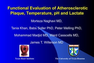 Morteza Naghavi MD,
Tania Khan, Babs Soller PhD, Peter Melling PhD,
Mohammad Madjid MD, Ward Casscells MD,
James T. Willerson MD
The University of Texas-HoustonTexas Heart Institute
Functional Evaluation of Atherosclerotic Functional Evaluation of Atherosclerotic 
Plaque, Temperature, pH and Lactate Plaque, Temperature, pH and Lactate 
 