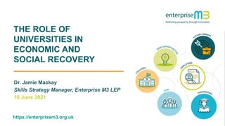 1
THE ROLE OF
UNIVERSITIES IN
ECONOMIC AND
SOCIAL RECOVERY
Dr. Jamie Mackay
Skills Strategy Manager, Enterprise M3 LEP
16 June 2021
https://enterprisem3.org.uk
 