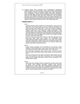 Kanwil DJP Jakarta Khusus-www.kanwilpajakkhusus.go.id
"UU KUP"
- 13 -
(6) Sekalipun jangka waktu pembetulan Surat Pemberitahuan sebagaimana
dimaksud dalam ayat (1) telah berakhir, dengan syarat Direktur Jenderal Pajak
belum melakukan tindakan pemeriksaan, Wajib Pajak dapat membetulkan
Surat Pemberitahuan Tahunan Pajak Penghasilan yang telah disampaikan,
dalam hal Wajib Pajak menerima Keputusan Keberatan atau Putusan Banding
mengenai surat ketetapan pajak tahun pajak sebelumnya, yang menyatakan
rugi fiskal yang berbeda dari ketetapan pajak yang diajukan keberatan atau
Keputusan Keberatan yang diajukan banding, dalam jangka waktu 3 (tiga) bulan
setelah menerima Keputusan Keberatan atau Putusan Banding tersebut.
Penjelasan Pasal 8
Ayat (1)
Terhadap kekeliruan dalam pengisian Surat Pemberitahuan yang dibuat oleh
Wajib Pajak, masih terbuka baginya hak untuk melakukan pembetulan atas
kemauan sendiri dalam jangka waktu 2 (dua) tahun sesudah berakhirnya
Masa Pajak, Bagian Tahun Pajak atau Tahun Pajak, dengan syarat Direktur
Jenderal Pajak belum mulai melakukan tindakan pemeriksaan. Yang
dimaksud dengan mulai melakukan tindakan pemeriksaan adalah pada saat
Surat Pemberitahuan Pemeriksaan Pajak disampaikan kepada Wajib Pajak,
atau wakil, atau kuasa, atau pegawai, atau diterima oleh anggota keluarga
yang telah dewasa dari Wajib Pajak.
Penetapan batas waktu pembetulan tersebut, di satu pihak dipandang cukup
waktu bagi Wajib Pajak untuk meneliti dan membetulkan Surat
Pemberitahuannya apabila terdapat kesalahan, di lain pihak masih tersedia
cukup waktu bagi Direktur Jenderal Pajak untuk memberikan pelayanan dan
melakukan pengawasan terhadap pembetulan yang dilakukan Wajib Pajak
sebelum batas waktu daluwarsa terlampaui.
Ayat (2)
Dengan adanya pembetulan Surat Pemberitahuan atas kemauan sendiri
membawa akibat penghitungan jumlah pajak yang terutang dan jumlah
penghitungan pembayaran pajak menjadi berubah dari jumlah semula.
Atas kekurangan pembayaran pajak sebagai akibat pembetulan tersebut
dikenakan sanksi administrasi berupa bunga sebesar 2% (dua persen) per
bulan.
Bunga yang terutang atas kekurangan pembayaran pajak tersebut, dihitung
mulai dari berakhirnya batas waktu penyampaian Surat Pemberitahuan
sampai dengan tanggal pembayaran karena adanya pembetulan Surat
Pemberitahuan tersebut.
Ayat (3)
Wajib Pajak yang melanggar ketentuan sebagaimana dimaksud dalam Pasal
38 selama belum dilakukan penyidikan, sekalipun telah dilakukan
pemeriksaan dan Wajib Pajak telah mengungkapkan kesalahannya dan
sekaligus melunasi jumlah pajak yang sebenarnya terutang beserta sanksi
administrasi berupa denda sebesar 2 (dua) kali dari jumlah pajak yang kurang
dibayar, maka terhadapnya tidak akan dilakukan penyidikan.
 