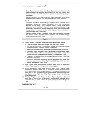 Kanwil DJP Jakarta Khusus-www.kanwilpajakkhusus.go.id
"UU KUP"
- 24 -
Surat Pemberitahuan Masa atau Surat Pemberitahuan Tahunan pada
hakekatnya telah menjadi tetap dengan sendirinya atau telah menjadi pasti
karena hukum menurut ketentuan peraturan perundang-undangan
perpajakan.
Dengan demikian, Surat Pemberitahuan Wajib Pajak yang bersangkutan
telah merupakan ketetapan yang tetap dan tidak akan diubah (rampung).
Ayat (5)
Dalam hal Wajib Pajak dipidana karena melakukan tindak pidana di bidang
perpajakan berdasarkan putusan Pengadilan yang telah memperoleh
kekuatan hukum tetap, Surat Ketetapan Pajak Kurang Bayar masih
dibenarkan untuk diterbitkan, ditambah sanksi administrasi berupa bunga
sebesar 48% (empat puluh delapan persen) dari jumlah pajak yang tidak atau
kurang dibayar meskipun jangka waktu sepuluh tahun sebagaimana
ditentukan pada ayat (1) dilampaui.
Dengan adanya putusan Pengadilan yang telah memperoleh kekuatan
hukum tetap tersebut, terungkap adanya data fiskal yang selama itu sengaja
tidak dilaporkan oleh Wajib Pajak.
Pasal 14
(1) Direktur Jenderal Pajak dapat menerbitkan Surat Tagihan Pajak apabila:
a. Pajak Penghasilan dalam tahun berjalan tidak atau kurang dibayar;
b. Dari hasil penelitian Surat Pemberitahuan terdapat kekurangan pembayaran
pajak sebagai akibat salah tulis dan atau salah hitung;
c. Wajib Pajak dikenakan sanksi administrasi berupa denda dan atau bunga;
d. Pengusaha yang dikenakan pajak berdasarkan Undang-undang Pajak
Pertambahan Nilai 1984 dan perubahannya tetapi tidak melaporkan
kegiatan usahanya untuk dikukuhkan sebagai Pengusaha Kena Pajak;
e. Pengusaha yang tidak dikukuhkan sebagai Pengusaha Kena Pajak tetapi
membuat Faktur Pajak;
f. Pengusaha yang telah dikukuhkan sebagai Pengusaha Kena Pajak tidak
membuat atau membuat Faktur Pajak tetapi tidak tepat waktu atau tidak
mengisi selengkapnya Faktur Pajak.
(2) Surat Tagihan Pajak sebagaimana dimaksud dalam ayat (1) mempunyai
kekuatan hukum yang sama dengan surat ketetapan pajak.
(3) Jumlah kekurangan pajak yang terutang dalam Surat Tagihan Pajak
sebagaimana dimaksud dalam ayat (1) huruf a dan huruf b ditambah dengan
sanksi administrasi berupa bunga sebesar 2% (dua persen) sebulan untuk
paling lama 24 (dua puluh empat) bulan, dihitung sejak saat terutangnya pajak
atau Bagian Tahun Pajak atau Tahun Pajak sampai dengan diterbitkannya
Surat Tagihan Pajak.
(4) Terhadap Pengusaha atau Pengusaha Kena Pajak sebagaimana dimaksud
dalam ayat (1) huruf d, huruf e, dan huruf f, masing-masing dikenakan sanksi
administrasi berupa denda sebesar 2% (dua persen) dari Dasar Pengenaan
Pajak.
Penjelasan Pasal 14
 