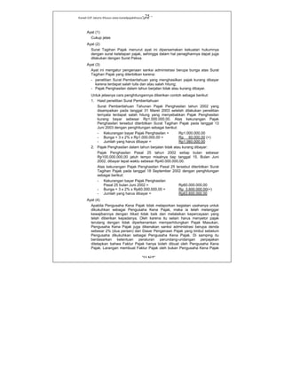 Kanwil DJP Jakarta Khusus-www.kanwilpajakkhusus.go.id
"UU KUP"
- 25 -
Ayat (1)
Cukup jelas
Ayat (2)
Surat Tagihan Pajak menurut ayat ini dipersamakan kekuatan hukumnya
dengan surat ketetapan pajak, sehingga dalam hal penagihannya dapat juga
dilakukan dengan Surat Paksa.
Ayat (3)
Ayat ini mengatur pengenaan sanksi administrasi berupa bunga atas Surat
Tagihan Pajak yang diterbitkan karena:
- penelitian Surat Pemberitahuan yang menghasilkan pajak kurang dibayar
karena terdapat salah tulis dan atau salah hitung;
- Pajak Penghasilan dalam tahun berjalan tidak atau kurang dibayar.
Untuk jelasnya cara penghitungannya diberikan contoh sebagai berikut:
1. Hasil penelitian Surat Pemberitahuan
Surat Pemberitahuan Tahunan Pajak Penghasilan tahun 2002 yang
disampaikan pada tanggal 31 Maret 2003 setelah dilakukan penelitian
ternyata terdapat salah hitung yang menyebabkan Pajak Penghasilan
kurang bayar sebesar Rp1.000.000,00. Atas kekurangan Pajak
Penghasilan tersebut diterbitkan Surat Tagihan Pajak pada tanggal 13
Juni 2003 dengan penghitungan sebagai berikut:
- Kekurangan bayar Pajak Penghasilan = Rp1.000.000,00
- Bunga = 3 x 2% x Rp1.000.000,00 = Rp 60.000,00 (+)
- Jumlah yang harus dibayar = Rp1.060.000,00
2. Pajak Penghasilan dalam tahun berjalan tidak atau kurang dibayar:
Pajak Penghasilan Pasal 25 tahun 2002 setiap bulan sebesar
Rp100.000.000,00 jatuh tempo misalnya tiap tanggal 15. Bulan Juni
2002, dibayar tepat waktu sebesar Rp40.000.000,00.
Atas kekurangan Pajak Penghasilan Pasal 25 tersebut diterbitkan Surat
Tagihan Pajak pada tanggal 18 September 2002 dengan penghitungan
sebagai berikut:
- Kekurangan bayar Pajak Penghasilan
Pasal 25 bulan Juni 2002 = Rp60.000.000,00
- Bunga = 3 x 2% x Rp60.000.000,00 = Rp 3.600.000,00(+)
- Jumlah yang harus dibayar = Rp63.600.000,00
Ayat (4)
Apabila Pengusaha Kena Pajak tidak melaporkan kegiatan usahanya untuk
dikukuhkan sebagai Pengusaha Kena Pajak, maka ia telah melanggar
kewajibannya dengan itikad tidak baik dan melalaikan kepercayaan yang
telah diberikan kepadanya. Oleh karena itu selain harus menyetor pajak
terutang dengan tidak diperkenankan memperhitungkan Pajak Masukan,
Pengusaha Kena Pajak juga dikenakan sanksi administrasi berupa denda
sebesar 2% (dua persen) dari Dasar Pengenaan Pajak yang timbul sebelum
Pengusaha dikukuhkan sebagai Pengusaha Kena Pajak. Di samping itu
berdasarkan ketentuan peraturan perundang-undangan perpajakan
ditetapkan bahwa Faktur Pajak hanya boleh dibuat oleh Pengusaha Kena
Pajak. Larangan membuat Faktur Pajak oleh bukan Pengusaha Kena Pajak
 