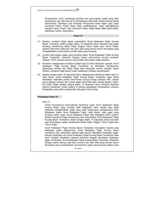 Kanwil DJP Jakarta Khusus-www.kanwilpajakkhusus.go.id
"UU KUP"
- 26 -
dimaksudkan untuk melindungi pembeli dari pemungutan pajak yang tidak
semestinya, dan oleh karena itu terhadapnya dikenakan sanksi berupa denda
administrasi. Demikian pula terhadap Pengusaha Kena Pajak yang wajib
membuat Faktur Pajak tetapi tidak melaksanakan, tidak selengkapnya
mengisi Faktur Pajak, atau membuat Faktur Pajak tetapi tidak tepat waktu,
dikenakan sanksi yang sama.
Pasal 15
(1) Direktur Jenderal Pajak dapat menerbitkan Surat Ketetapan Pajak Kurang
Bayar Tambahan dalam jangka waktu 10 (sepuluh) tahun sesudah saat pajak
terutang, berakhirnya Masa Pajak, Bagian Tahun Pajak atau Tahun Pajak,
apabila ditemukan data baru dan atau data yang semula belum terungkap yang
mengakibatkan penambahan jumlah pajak yang terutang.
(2) Jumlah kekurangan pajak yang terutang dalam Surat Ketetapan Pajak Kurang
Bayar Tambahan, ditambah dengan sanksi administrasi berupa kenaikan
sebesar 100% (seratus persen) dari jumlah kekurangan pajak tersebut.
(3) Kenaikan sebagaimana dimaksud dalam ayat (2) tidak dikenakan apabila Surat
Ketetapan Pajak Kurang Bayar Tambahan itu diterbitkan berdasarkan
keterangan tertulis dari Wajib Pajak atas kehendak sendiri, dengan syarat
Direktur Jenderal Pajak belum mulai melakukan tindakan pemeriksaan.
(4) Apabila jangka waktu 10 (sepuluh) tahun sebagaimana dimaksud dalam ayat (1)
telah lewat, Surat Ketetapan Pajak Kurang Bayar Tambahan tetap dapat
diterbitkan ditambah sanksi administrasi berupa bunga sebesar 48% (empat
puluh delapan persen) dari jumlah pajak yang tidak atau kurang dibayar, dalam
hal Wajib Pajak setelah jangka waktu 10 (sepuluh) tahun tersebut dipidana
karena melakukan tindak pidana di bidang perpajakan berdasarkan putusan
Pengadilan yang telah memperoleh kekuatan hukum tetap.
Penjelasan Pasal 15
Ayat (1)
Untuk menampung kemungkinan terjadinya suatu Surat Ketetapan Pajak
Kurang Bayar yang ternyata telah ditetapkan lebih rendah atau telah
dilakukan pengembalian pajak yang tidak seharusnya sebagaimana telah
ditetapkan dalam Surat Ketetapan Pajak Lebih Bayar, atau pajak yang
terutang dalam suatu Surat Ketetapan Pajak Nihil ditetapkan lebih rendah,
Direktur Jenderal Pajak berwenang untuk menerbitkan Surat Ketetapan Pajak
Kurang Bayar Tambahan dalam jangka waktu 10 (sepuluh) tahun sesudah
saat terutangnya pajak, berakhirnya Masa Pajak, Bagian Tahun Pajak atau
Tahun Pajak.
Surat Ketetapan Pajak Kurang Bayar Tambahan merupakan koreksi atas
ketetapan pajak sebelumnya. Surat Ketetapan Pajak Kurang Bayar
Tambahan baru diterbitkan apabila telah pernah diterbitkan ketetapan pajak.
Dengan perkataan lain Surat Ketetapan Pajak Kurang Bayar Tambahan tidak
akan mungkin diterbitkan sebelum didahului dengan penerbitan ketetapan
pajak. Penerbitan Surat Ketetapan Pajak Kurang Bayar Tambahan dilakukan
dengan syarat adanya data baru (novum) dan atau data yang semula belum
terungkap yang menyebabkan penambahan pajak yang terutang dalam surat
 