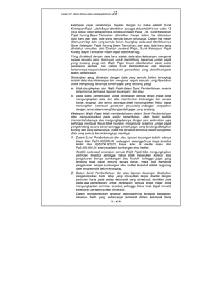 Kanwil DJP Jakarta Khusus-www.kanwilpajakkhusus.go.id
"UU KUP"
- 27 -
ketetapan pajak sebelumnya. Sejalan dengan itu maka setelah Surat
Ketetapan Pajak Lebih Bayar diterbitkan sebagai akibat telah lewat waktu 12
(dua belas) bulan sebagaimana dimaksud dalam Pasal 17B, Surat Ketetapan
Pajak Kurang Bayar Tambahan diterbitkan hanya dalam hal ditemukan
data baru dan atau data yang semula belum terungkap. Dalam hal masih
ditemukan lagi data yang semula belum terungkap pada saat diterbitkannya
Surat Ketetapan Pajak Kurang Bayar Tambahan, dan atau data baru yang
diketahui kemudian oleh Direktur Jenderal Pajak, Surat Ketetapan Pajak
Kurang Bayar Tambahan masih dapat diterbitkan lagi.
Yang dimaksud dengan data baru adalah data atau keterangan mengenai
segala sesuatu yang diperlukan untuk menghitung besarnya jumlah pajak
yang terutang yang oleh Wajib Pajak belum diberitahukan pada waktu
penetapan semula, baik dalam Surat Pemberitahuan dan lampiran-
lampirannya maupun dalam pembukuan perusahaan yang diserahkan pada
waktu pemeriksaan.
Sedangkan yang dimaksud dengan data yang semula belum terungkap
adalah data atau keterangan lain mengenai segala sesuatu yang diperlukan
untuk menghitung besarnya jumlah pajak yang terutang, yang:
a. tidak diungkapkan oleh Wajib Pajak dalam Surat Pemberitahuan beserta
lampirannya (termasuk laporan keuangan); dan atau
b. pada waktu pemeriksaan untuk penetapan semula Wajib Pajak tidak
mengungkapkan data dan atau memberikan keterangan lain secara
benar, lengkap, dan terinci sehingga tidak memungkinkan fiskus dapat
menerapkan ketentuan peraturan perundang-undangan perpajakan
dengan benar dalam menghitung jumlah pajak yang terutang.
Walaupun Wajib Pajak telah memberitahukan dalam Surat Pemberitahuan
atau mengungkapkan pada waktu pemeriksaan, akan tetapi apabila
memberitahukannya atau mengungkapkannya dengan cara sedemikian rupa
sehingga membuat fiskus tidak mungkin menghitung besarnya jumlah pajak
yang terutang secara benar sehingga jumlah pajak yang terutang ditetapkan
kurang dari yang seharusnya, maka hal tersebut termasuk dalam pengertian
data yang semula belum terungkap, misalnya:
1. Dalam Surat Pemberitahuan dan atau laporan keuangan tertulis adanya
biaya iklan Rp10.000.000,00 sedangkan sesungguhnya biaya tersebut
terdiri dari Rp5.000.000,00 biaya iklan di media masa dan
Rp5.000.000,00 sisanya adalah sumbangan atau hadiah.
Apabila pada saat penetapan semula Wajib Pajak tidak mengungkapkan
perincian tersebut sehingga fiskus tidak melakukan koreksi atas
pengeluaran berupa sumbangan atau hadiah, sehingga pajak yang
terutang tidak dapat dihitung secara benar, maka data mengenai
pengeluaran berupa sumbangan atau hadiah tersebut adalah tergolong
data yang semula belum terungkap.
2. Dalam Surat Pemberitahuan dan atau laporan keuangan disebutkan
pengelompokan harta tetap yang disusutkan tanpa disertai dengan
perincian harta pada setiap kelompok yang dimaksud, demikian pula
pada saat pemeriksaan untuk penetapan semula Wajib Pajak tidak
mengungkapkan perincian tersebut, sehingga fiskus tidak dapat meneliti
kebenaran pengelompokan dimaksud.
Dalam pengelompokan tersebut sesungguhnya terdapat kesalahan,
misalnya harta yang seharusnya termasuk dalam kelompok harta
 