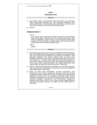 Kanwil DJP Jakarta Khusus-www.kanwilpajakkhusus.go.id
"UU KUP"
- 35 -
BAB IV
PENAGIHAN PAJAK
Pasal 18
(1) Surat Tagihan Pajak, Surat Ketetapan Pajak Kurang Bayar, Surat Ketetapan
Pajak Kurang Bayar Tambahan, dan Surat Keputusan Pembetulan, Surat
Keputusan Keberatan, Putusan Banding, yang menyebabkan jumlah pajak yang
harus dibayar bertambah, merupakan dasar penagihan pajak.
(2) dihapus.
Penjelasan Pasal 18
Ayat (1)
Surat Tagihan Pajak, Surat Ketetapan Pajak Kurang Bayar, Surat Ketetapan
Pajak Kurang Bayar Tambahan, dan Surat Keputusan Pembetulan, Surat
Keputusan Keberatan, Putusan Banding, yang menyebabkan jumlah pajak
yang harus dibayar bertambah, merupakan sarana administrasi bagi Direktur
Jenderal Pajak untuk melakukan penagihan pajak.
Ayat (2)
dihapus
Pasal 19
(1) Apabila atas pajak yang terutang menurut Surat Ketetapan Pajak Kurang Bayar,
atau Surat Ketetapan Pajak Kurang Bayar Tambahan, dan tambahan jumlah
pajak yang harus dibayar berdasarkan Surat Keputusan Pembetulan, Surat
Keputusan Keberatan, atau Putusan Banding, pada saat jatuh tempo
pembayaran tidak atau kurang dibayar, maka atas jumlah pajak yang tidak atau
kurang dibayar itu, dikenakan sanksi administrasi berupa bunga sebesar 2%
(dua persen) sebulan untuk seluruh masa, yang dihitung dari tanggal jatuh
tempo sampai dengan tanggal pembayaran atau tanggal diterbitkannya Surat
Tagihan Pajak, dan bagian dari bulan dihitung penuh 1 (satu) bulan.
(2) Dalam hal Wajib Pajak diperbolehkan mengangsur atau menunda pembayaran
pajak, juga dikenakan bunga sebesar 2% (dua persen) sebulan, dan bagian dari
bulan dihitung penuh 1 (satu) bulan.
(3) Dalam hal Wajib Pajak diperbolehkan menunda penyampaian Surat
Pemberitahuan dan ternyata penghitungan sementara pajak yang terutang
sebagaimana dimaksud dalam Pasal 3 ayat (5) kurang dari jumlah pajak yang
sebenarnya terutang, maka atas kekurangan pembayaran pajak tersebut,
dikenakan bunga sebesar 2% (dua persen) sebulan yang dihitung dari saat
berakhirnya kewajiban menyampaikan Surat Pemberitahuan sebagaimana
dimaksud dalam Pasal 3 ayat (3) huruf b sampai dengan tanggal dibayarnya
kekurangan pembayaran tersebut, dan bagian dari bulan dihitung penuh 1
(satu) bulan.
 